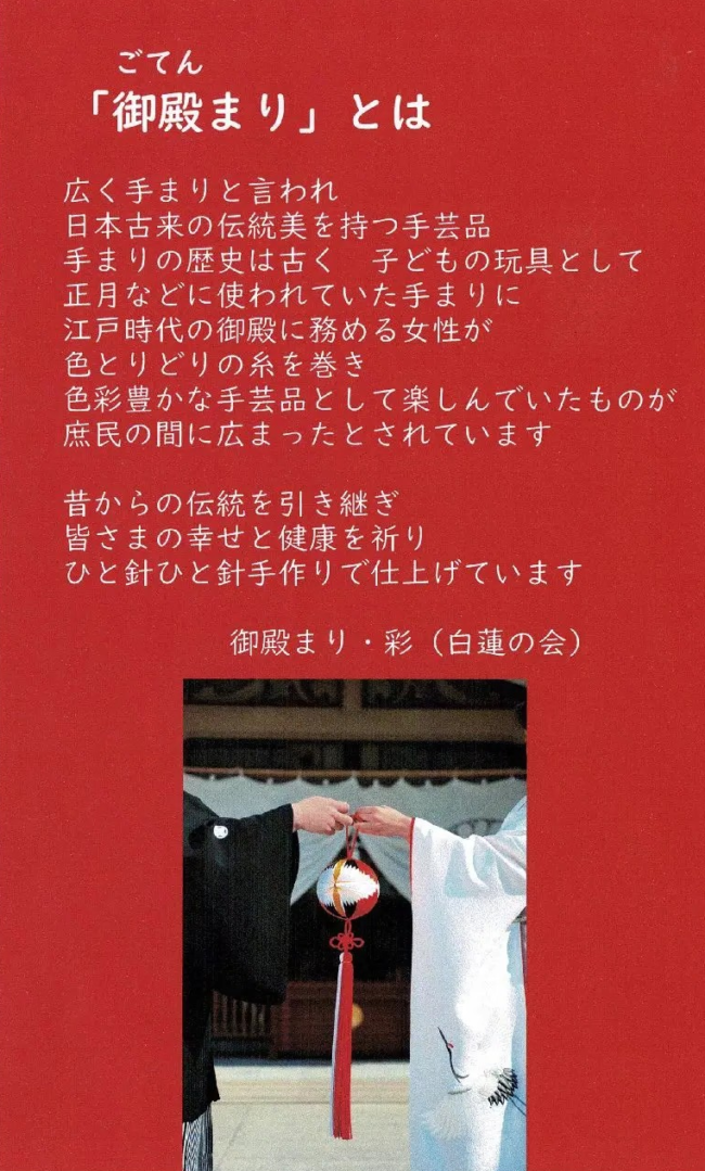 「御殿まり」とは
広く手まりと言われ、日本古来の伝統美を持つ手芸品
手まりの歴史は古く子供の玩具として正月などに使われていた手まりに
江戸時代の御殿に務める女性が色とりどりの糸を巻き
色彩豊かな手芸品として楽しんでいたものが庶民の間に広まったとされています。
昔からの伝統を引き継ぎみなさまの幸せと健康を祈り
ひと針ひと針手作りで仕上げています。
御殿まり・彩（白蓮の会）